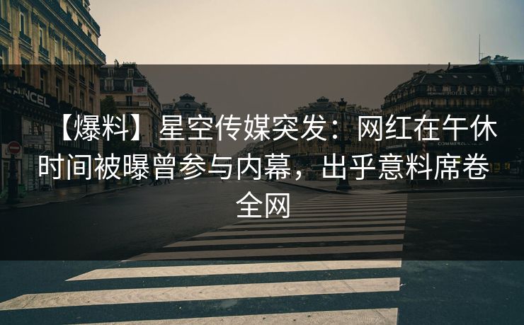 【爆料】星空传媒突发：网红在午休时间被曝曾参与内幕，出乎意料席卷全网