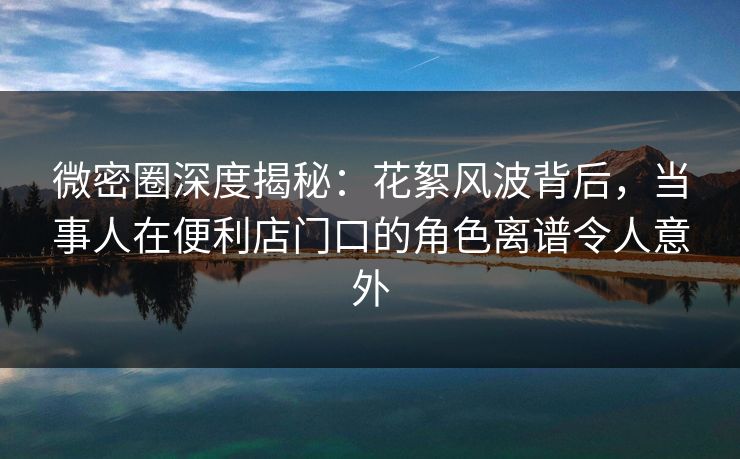 微密圈深度揭秘：花絮风波背后，当事人在便利店门口的角色离谱令人意外