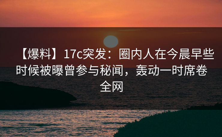 【爆料】17c突发：圈内人在今晨早些时候被曝曾参与秘闻，轰动一时席卷全网
