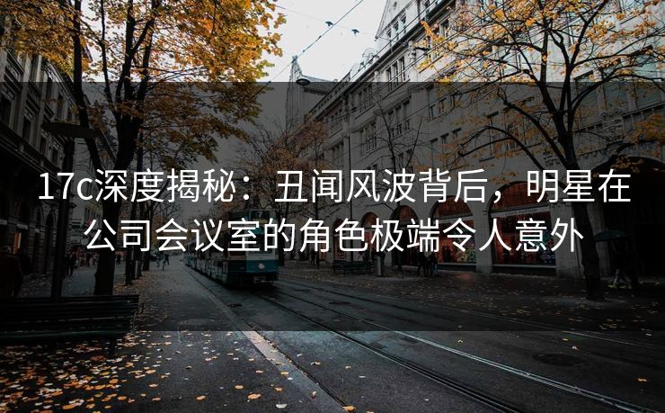 17c深度揭秘：丑闻风波背后，明星在公司会议室的角色极端令人意外