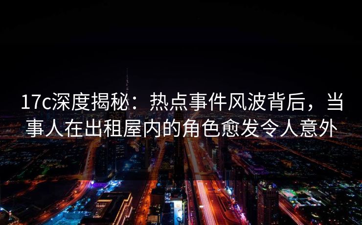 17c深度揭秘：热点事件风波背后，当事人在出租屋内的角色愈发令人意外
