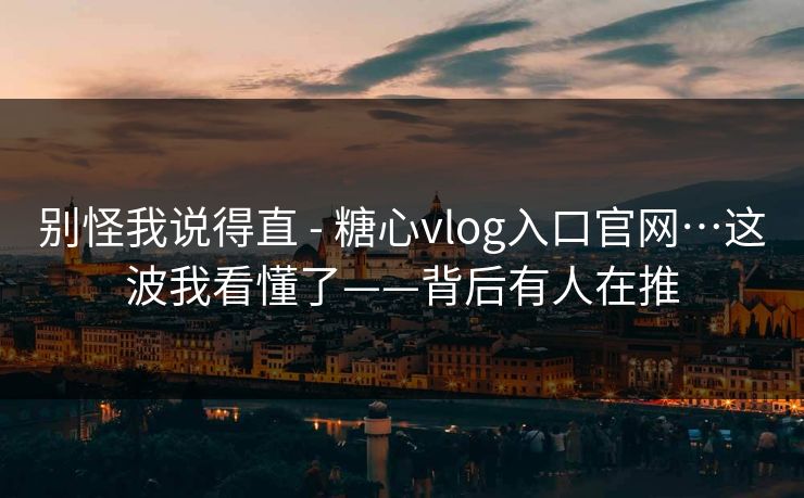别怪我说得直 - 糖心vlog入口官网…这波我看懂了——背后有人在推 别怪我说得直 - 糖心vlog入口官网…这波我看懂了——背后有人在推