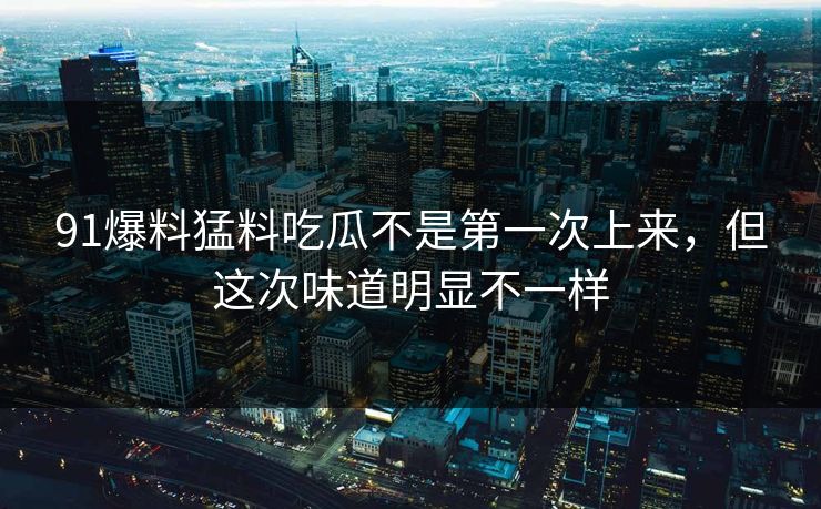 91爆料猛料吃瓜不是第一次上来，但这次味道明显不一样